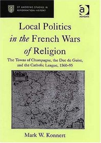 Local Politics in the French Wars of Religion: The Towns of Champagne, the Duc De Guise, And the Catholic League, 156095 (St. Andrew's Studies in Reformation ... Andrew's Studies in Reformation History)