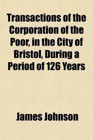 Transactions of the Corporation of the Poor, in the City of Bristol, During a Period of 126 Years