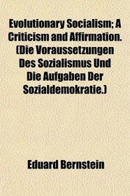 Evolutionary Socialism; A Criticism and Affirmation. (Die Voraussetzungen Des Sozialismus Und Die Aufgaben Der Sozialdemokratie.)