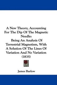 A New Theory, Accounting For The Dip Of The Magnetic Needle: Being An Analysis Of Terrestrial Magnetism, With A Solution Of The Lines Of Variation And No Variation (1835)