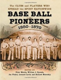 Base Ball Pioneers, 1850-1870: The Clubs and Players Who Spread the Sport Nationwide