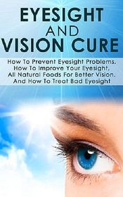 Eyesight And Vision Cure How To Prevent Eyesight Problems, How To Improve Your Eyesight, All Natural Foods For Better Vision, And How To Treat Bad Eyesight