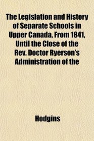 The Legislation and History of Separate Schools in Upper Canada, From 1841, Until the Close of the Rev. Doctor Ryerson's Administration of the