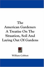 The American Gardener: A Treatise On The Situation, Soil And Laying Out Of Gardens