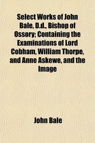 Select Works of John Bale, D.d., Bishop of Ossory; Containing the Examinations of Lord Cobham, William Thorpe, and Anne Askewe, and the Image