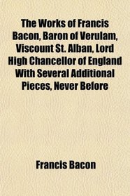 The Works of Francis Bacon, Baron of Verulam, Viscount St. Alban, Lord High Chancellor of England With Several Additional Pieces, Never Before