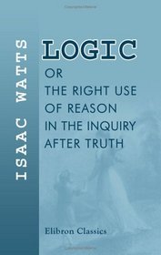 Logic, or, The Right Use of Reason in the Inquiry after Truth: With a Variety of Rules to Guard against Error in the Affairs of Religion and Human Life, as Well as in the Sciences