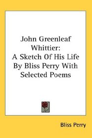 John Greenleaf Whittier: A Sketch Of His Life By Bliss Perry With Selected Poems