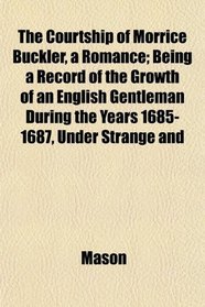 The Courtship of Morrice Buckler, a Romance; Being a Record of the Growth of an English Gentleman During the Years 1685-1687, Under Strange and