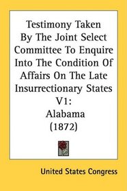 Testimony Taken By The Joint Select Committee To Enquire Into The Condition Of Affairs On The Late Insurrectionary States V1: Alabama (1872)