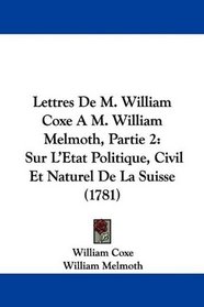 Lettres De M. William Coxe A M. William Melmoth, Partie 2: Sur L'Etat Politique, Civil Et Naturel De La Suisse (1781) (French Edition)