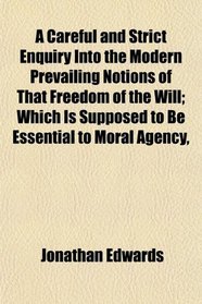 A Careful and Strict Enquiry Into the Modern Prevailing Notions of That Freedom of the Will; Which Is Supposed to Be Essential to Moral Agency,