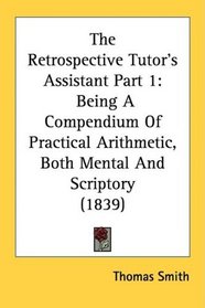 The Retrospective Tutor's Assistant Part 1: Being A Compendium Of Practical Arithmetic, Both Mental And Scriptory (1839)