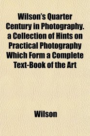 Wilson's Quarter Century in Photography. a Collection of Hints on Practical Photography Which Form a Complete Text-Book of the Art