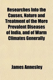 Researches Into the Causes, Nature and Treatment of the More Prevalent Diseases of India, and of Warm Climates Generally