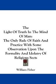 The Light Of Truth In The Mind Of Man: The Only Rule Of Faith And Practice With Some Observation Upon The Formality And Idolatry Of Religious Sects