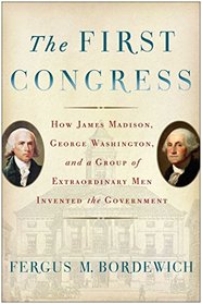 The First Congress: How James Madison, George Washington, and a Group of Extraordinary Men Invented the Government