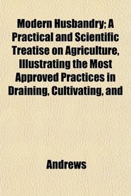 Modern Husbandry; A Practical and Scientific Treatise on Agriculture, Illustrating the Most Approved Practices in Draining, Cultivating, and