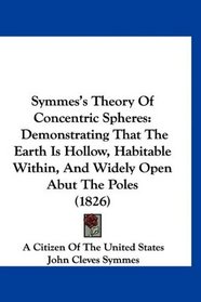 Symmes's Theory Of Concentric Spheres: Demonstrating That The Earth Is Hollow, Habitable Within, And Widely Open Abut The Poles (1826)