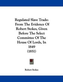 Regulated Slave Trade: From The Evidence Of Robert Stokes, Given Before The Select Committee Of The House Of Lords, In 1849 (1851)