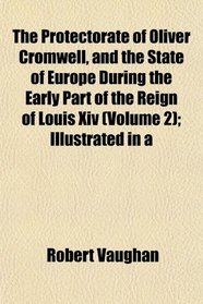 The Protectorate of Oliver Cromwell, and the State of Europe During the Early Part of the Reign of Louis Xiv (Volume 2); Illustrated in a