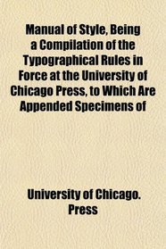 Manual of Style, Being a Compilation of the Typographical Rules in Force at the University of Chicago Press, to Which Are Appended Specimens of