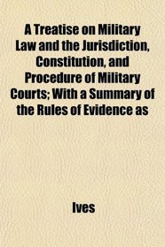 A Treatise on Military Law and the Jurisdiction, Constitution, and Procedure of Military Courts; With a Summary of the Rules of Evidence as