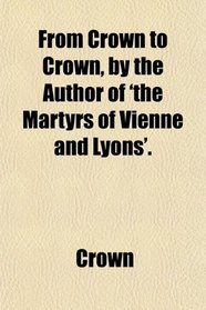 From Crown to Crown, by the Author of 'the Martyrs of Vienne and Lyons'.