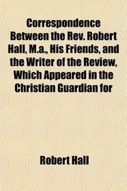 Correspondence Between the Rev. Robert Hall, M.a., His Friends, and the Writer of the Review, Which Appeared in the Christian Guardian for