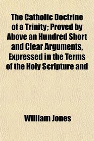 The Catholic Doctrine of a Trinity; Proved by Above an Hundred Short and Clear Arguments, Expressed in the Terms of the Holy Scripture and