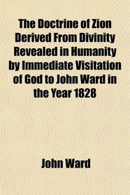 The Doctrine of Zion Derived From Divinity Revealed in Humanity by Immediate Visitation of God to John Ward in the Year 1828