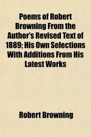 Poems of Robert Browning From the Author's Revised Text of 1889; His Own Selections With Additions From His Latest Works
