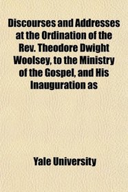 Discourses and Addresses at the Ordination of the Rev. Theodore Dwight Woolsey, to the Ministry of the Gospel, and His Inauguration as