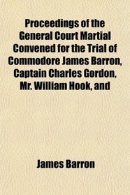 Proceedings of the General Court Martial Convened for the Trial of Commodore James Barron, Captain Charles Gordon, Mr. William Hook, and
