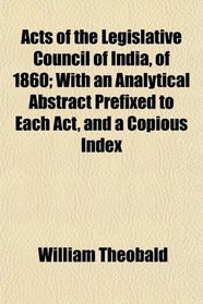 Acts of the Legislative Council of India, of 1860; With an Analytical Abstract Prefixed to Each Act, and a Copious Index