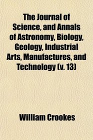 The Journal of Science, and Annals of Astronomy, Biology, Geology, Industrial Arts, Manufactures, and Technology (v. 13)