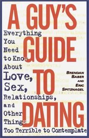 A Guy's Guide to Dating : Everything You Need to Know About Love, Sex, Relationships, and Other Things Too Terrible to Contemplate