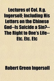 Lectures of Col. R.g. Ingersoll; Including His Letters on the Chinese God--Is Suicide a Sin?--The Right to One's Life--Etc. Etc. Etc