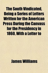 The South Vindicated, Being a Series of Letters Written for the American Press During the Canvass for the Presidency in 1860, With a Letter to