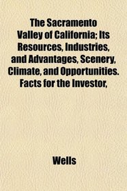 The Sacramento Valley of California; Its Resources, Industries, and Advantages, Scenery, Climate, and Opportunities. Facts for the Investor,