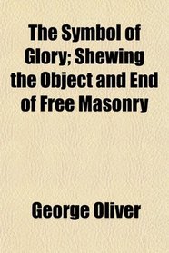 The Symbol of Glory; Shewing the Object and End of Free Masonry