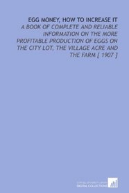 Egg Money, How to Increase it: A Book of Complete and Reliable Information on the More Profitable Production of Eggs on the City Lot, the Village Acre and the Farm [ 1907 ]