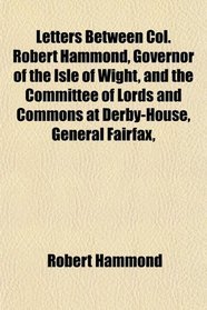 Letters Between Col. Robert Hammond, Governor of the Isle of Wight, and the Committee of Lords and Commons at Derby-House, General Fairfax,