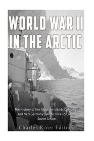 World War II in the Arctic: The History of the Aleutian Islands Campaign and Nazi Germany?s Arctic Invasion of the Soviet Union