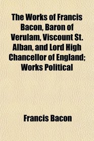 The Works of Francis Bacon, Baron of Verulam, Viscount St. Alban, and Lord High Chancellor of England; Works Political