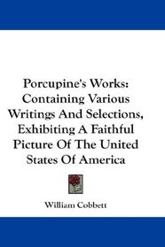 Porcupine's Works: Containing Various Writings And Selections, Exhibiting A Faithful Picture Of The United States Of America