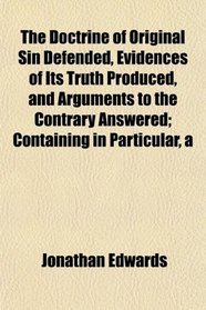 A The Doctrine of Original Sin Defended, Evidences of Its Truth Produced, and Arguments to the Contrary Answered; Containing in Particular