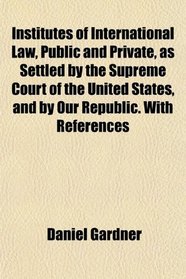 Institutes of International Law, Public and Private, as Settled by the Supreme Court of the United States, and by Our Republic. With References