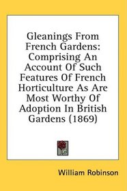 Gleanings From French Gardens: Comprising An Account Of Such Features Of French Horticulture As Are Most Worthy Of Adoption In British Gardens (1869)