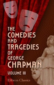 The Comedies and Tragedies of George Chapman: Now First Collected with Illustrative Notes and a Memoir of the Author. Volume 3